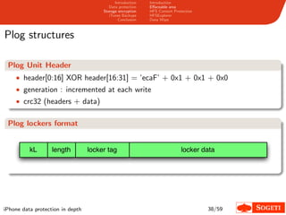 Introduction   Introduction
                                          Data protection   Eﬀaceable area
                                       Storage encryption   HFS Content Protection
                                          iTunes Backups    HFSExplorer
                                               Conclusion   Data Wipe



Plog structures

 Plog Unit Header
    • header[0:16] XOR header[16:31] = ’ecaF’ + 0x1 + 0x1 + 0x0
    • generation : incremented at each write
    • crc32 (headers + data)


 Plog lockers format


          kL       length         locker tag                                locker data




iPhone data protection in depth                                                      38/59
 