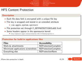 Introduction      Introduction
                                                 Data protection      Eﬀaceable area
                                              Storage encryption      HFS Content Protection
                                                 iTunes Backups       HFSExplorer
                                                      Conclusion      Data Wipe



HFS Content Protection
 Description
    • Each ﬁle data fork is encrypted with a unique ﬁle key
    • File key is wrapped and stored in an extended attribute
         • com.apple.system.cprotect
    • File protection set through F_SETPROTECTIONCLASS fcntl
    • Some headers appear in the opensource kernel
           •   http://opensource.apple.com/source/xnu/xnu- 1504.9.37/bsd/sys/cprotect.h




 Protection for build-in applications ﬁles
   Files                                                           Accessibility
   Mails & attachments                                             NSProtectionComplete
   Minimized applications screenshots                              NSProtectionComplete
   Everything else                                                 NSProtectionNone


iPhone data protection in depth                                                                41/59
 