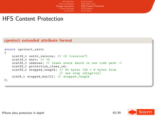 Introduction   Introduction
                                     Data protection   Eﬀaceable area
                                  Storage encryption   HFS Content Protection
                                     iTunes Backups    HFSExplorer
                                          Conclusion   Data Wipe



HFS Content Protection


 cprotect extended attribute format

 struct cprot ect_xattr
 {
     uint16_t xattr_version ; // =2 ( version ?)
     uint16_t zero ; // =0
     uint32_t unknown ; // leaks stack dword in one code path :)
     uint32_t p r ot e c t i o n _ c l a s s _ i d ;
     uint32_t wrap ped_leng th ; // 40 bytes (32 + 8 bytes from
                                             // aes wrap integrity )
     uint8_t wrapped_key [1]; // wrap ped_leng th
 };




iPhone data protection in depth                                                 42/59
 