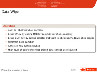 Introduction   Introduction
                                     Data protection   Eﬀaceable area
                                  Storage encryption   HFS Content Protection
                                     iTunes Backups    HFSExplorer
                                          Conclusion   Data Wipe



Data Wipe


 Operation
    • mobile_obliterator daemon
    • Erase DKey by calling MKBDeviceObliterateClassDKey
    • Erase EMF key by calling selector 0x14C39 in EffacingMediaFilter service
    • Reformat data partition
    • Generate new system keybag
    • High level of conﬁdence that erased data cannot be recovered




iPhone data protection in depth                                                 45/59
 