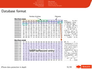 Introduction
                                                                             Files format
                                                  Data protection
                                                                             Keybag format
                                               Storage encryption
                                                                             Keychain format
                                                  iTunes Backups
                                                                             iTunes backup decrypter
                                                       Conclusion



Database format
                                      Number of entries                                     Filename
                Manifest.mbdx
                00000000   6D   62   64   78   02   00   00   00   00   9D   52   C0   3E   DF   C4   DA   mbdx......R¿>ﬂƒ⁄
                00000010   9E   BA   39   86   84   AF   B6   9B   A5   03   A2   70   96   67   00   00   û∫9ÜÑØ∂õ•.¢pñg..
                00000020   1F   49   81   80   E7   53   2F   80   8C   1E   24   E4   BF   0B   06   81   .I.ÄÁS/Äå.$‰ø...
                00000030   6A   D4   3B   43   B7   D7   9F   50   00   00   51   4F   81   80   6C   6A   j‘;C∑◊üP..QO.Älj
                00000040   11   06   1D   58   46   5A   E6   84   29   B2   9B   21   7D   BF   14   3D   ...XFZÊÑ)≤õ!}ø.=
                00000050   1C   D0   00   00   37   8B   81   A4   57   AB   E9   71   89   04   7A   81   .–..7ã.§W´Èqâ.z.
                00000060   4C   C3   35   CD   E2   D7   20   F6   19   67   2C   74   00   00   45   D1   L√5Õ‚◊ ˆ.g,t..E—
                00000070   81   B6   2F   D6   4D   8A   AF   FC   DB   E9   B0   9F   CD   FC   76   F4   .∂/÷MäØ¸€È∞üÕ¸vÙ
                00000080   0B   5C   72   7A   F7   F3   00   00   07   50   41   C0   71   B4   73   93   .rz˜Û...PA¿q¥sì
                00000090   F1   45   C6   D8   44   A8   E4   F8   95   15   08   5A   DC   D3   6D   ED   ÒE∆ÿD®‰¯ï..Z‹”mÌ
                000000A0   00   00   00   7F   41   C0   BE   DE   C6   D4   2E   FE   57   12   36   76   ....A¿æﬁ∆‘.˛W.6v

                Manifest.mbdb
                00001F40   EE   4D   D1   02   EE   00   00   00   00   00   00   00   50   04   00   00   ÓM—.Ó.......P...
                00001F50   0A   48   6F   6D   65   44   6F   6D   61   69   6E   00   2F   4C   69   62   .HomeDomain./Lib
                00001F60   72   61   72   79   2F   50   72   65   66   65   72   65   6E   63   65   73   rary/Preferences
                00001F70   2F   63   6F   6D   2E   61   70   70   6C   65   2E   6D   6F   62   69   6C   /com.apple.mobil
                00001F80   65   6E   6F   74   65   73   2E   70   6C   69   73   74   FF   FF   00   14   enotes.plistˇˇ..
                00001F90   15   35   D8   55   CB   3D   CD   3C   D7   33   2B   00   F3   6D   02   56   .5ÿUÀ=Õ<◊3+.Ûm.V
                00001FA0   7C   92    MBFileRecord entry
                                     5E   82   00   2C   04   00   00   00   A9   B2   06   84   28   45   |í^Ç.,....©≤.Ñ(E
                00001FB0   94   AA   86   12   37   84   74   C1   3F   76   8A   32   97   C5   91   7D   î™Ü.7Ñt¡?vä2ó≈ë}
                00001FC0   54   4A   5D   6D   C5   E4   98   83   86   85   28   D0   5F   8C   E6   31   TJ]m≈‰òÉÜÖ(–_åÊ1
                00001FD0   0D   47   81   80   00   00   00   00   00   00   59   63   00   00   01   F5   .G.Ä......Yc...ı
                00001FE0   00   00   01   F5   4D   D3   A1   27   4D   D3   A1   27   4D   D3   A1   27   ...ıM”°'M”°'M”°'
                00001FF0   00   00   00   00   00   00   01   86   04   00   00   0A   48   6F   6D   65   .......Ü....Home




iPhone data protection in depth                                                                               51/59
 