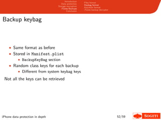 Introduction
                                                       Files format
                                     Data protection
                                                       Keybag format
                                  Storage encryption
                                                       Keychain format
                                     iTunes Backups
                                                       iTunes backup decrypter
                                          Conclusion



Backup keybag



    • Same format as before
    • Stored in Manifest.plist
        • BackupKeyBag section
    • Random class keys for each backup
        • Diﬀerent from system keybag keys

 Not all the keys can be retrieved




iPhone data protection in depth                                                  52/59
 