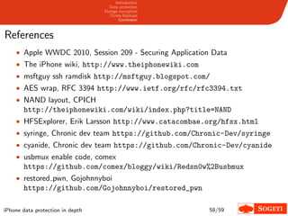 Introduction
                                     Data protection
                                  Storage encryption
                                     iTunes Backups
                                          Conclusion



References
    • Apple WWDC 2010, Session 209 - Securing Application Data
    • The iPhone wiki, http://www.theiphonewiki.com
    • msftguy ssh ramdisk http://msftguy.blogspot.com/
    • AES wrap, RFC 3394 http://www.ietf.org/rfc/rfc3394.txt
    • NAND layout, CPICH
       http://theiphonewiki.com/wiki/index.php?title=NAND
    • HFSExplorer, Erik Larsson http://www.catacombae.org/hfsx.html
    • syringe, Chronic dev team https://github.com/Chronic-Dev/syringe
    • cyanide, Chronic dev team https://github.com/Chronic-Dev/cyanide
    • usbmux enable code, comex
       https://github.com/comex/bloggy/wiki/Redsn0w%2Busbmux
    • restored pwn, Gojohnnyboi
       https://github.com/Gojohnnyboi/restored_pwn

iPhone data protection in depth                          58/59
 