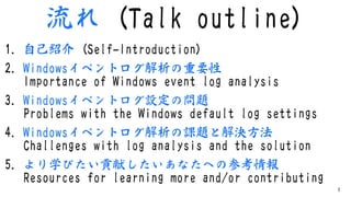 流れ (Talk outline)
1. ⾃⼰紹介 (Self-Introduction)
2. Windowsイベントログ解析の重要性
Importance of Windows event log analysis
3. Windowsイベ...