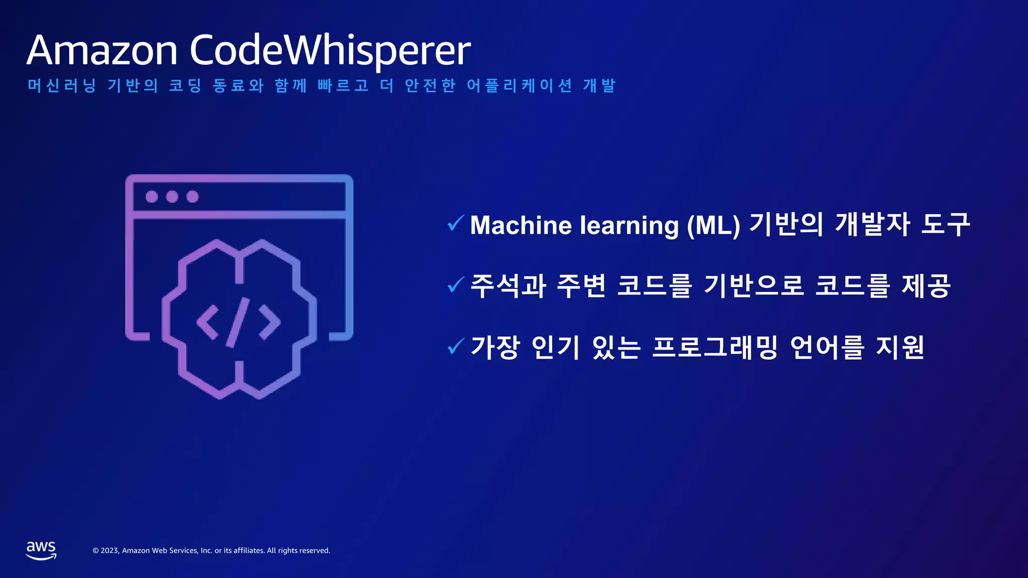 © 2023, Amazon Web Services, Inc. or its affiliates. All rights reserved.
머 신 러 닝 기 반 의 코 딩 동 료 와 함 께 빠 르 고 더 안 전 한 어 플 리 케 이 션 개 발
✓ Machine learning (ML) 기반의 개발자 도구
✓ 주석과 주변 코드를 기반으로 코드를 제공
✓ 가장 인기 있는 프로그래밍 언어를 지원
Amazon CodeWhisperer
 