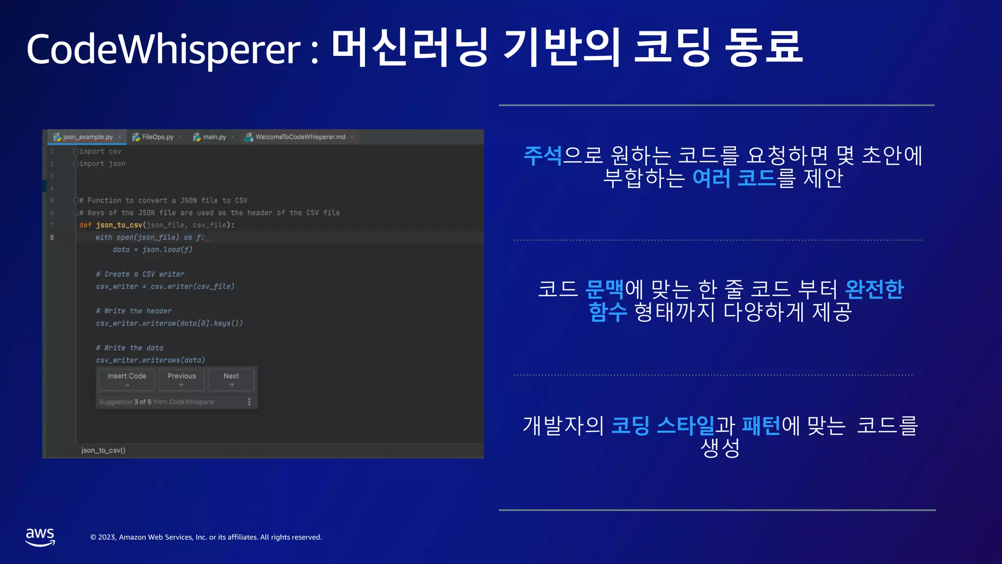 © 2023, Amazon Web Services, Inc. or its affiliates. All rights reserved.
CodeWhisperer : 머신러닝 기반의 코딩 동료
주석으로 원하는 코드를 요청하면 몇 초안에
부합하는 여러 코드를 제안
코드 문맥에 맞는 한 줄 코드 부터 완전한
함수 형태까지 다양하게 제공
개발자의 코딩 스타일과 패턴에 맞는 코드를
생성
 