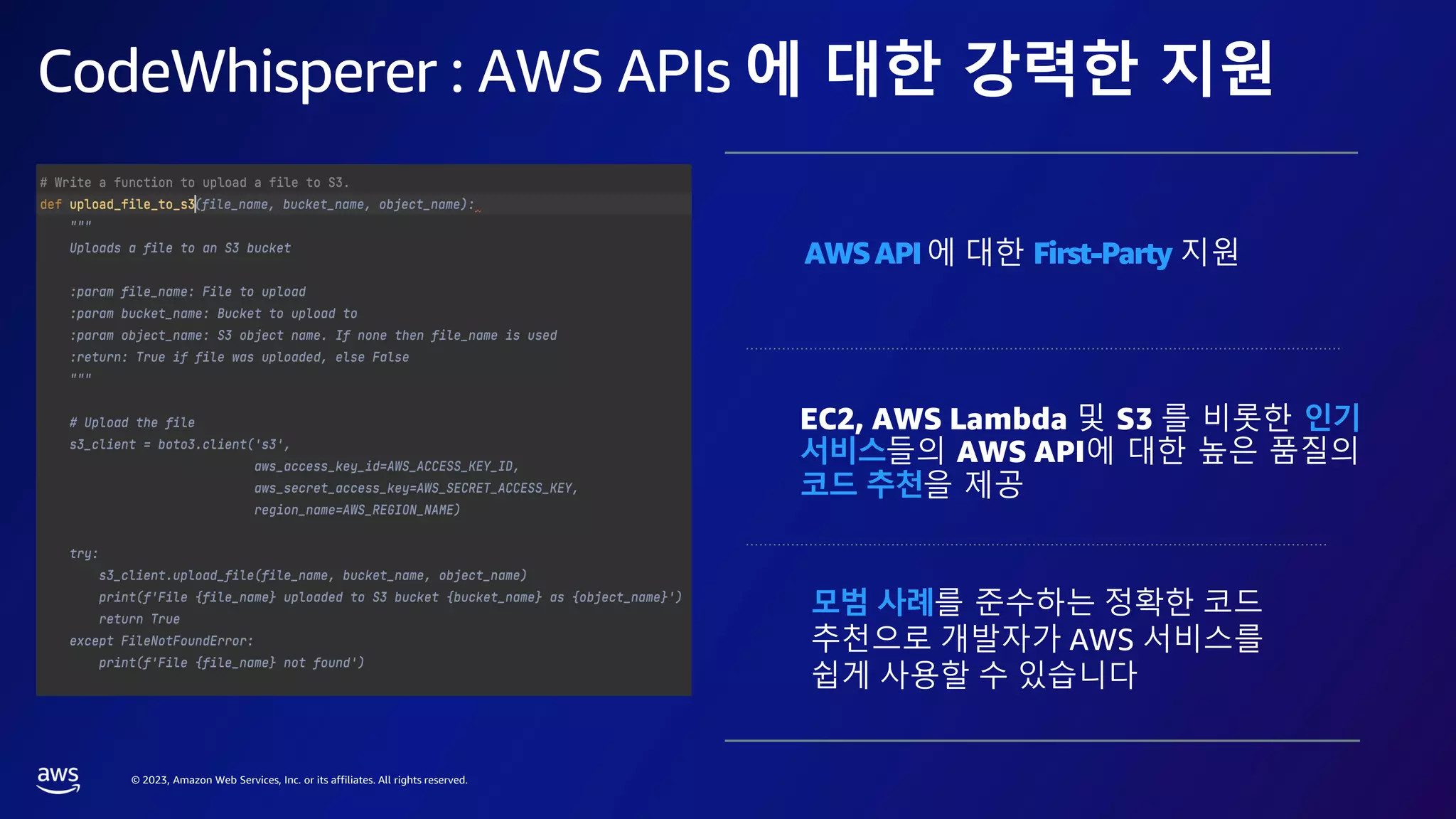 © 2023, Amazon Web Services, Inc. or its affiliates. All rights reserved.
CodeWhisperer : AWS APIs 에 대한 강력한 지원
AWSAPI에 대한 First-Party 지원
모범 사례를 준수하는 정확한 코드
추천으로 개발자가 AWS 서비스를
쉽게 사용할 수 있습니다
EC2, AWS Lambda 및 S3 를 비롯한 인기
서비스들의 AWS API에 대한 높은 품질의
코드 추천을 제공
 
