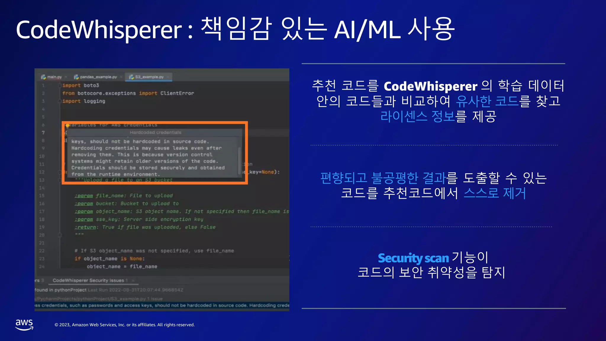 © 2023, Amazon Web Services, Inc. or its affiliates. All rights reserved.
CodeWhisperer : 책임감 있는 AI/ML 사용
GENERATES
• Entirely new code based on context
• Code from plain English comments
• Complete functions
Available in all major integrated development
environments (IDEs) as an extension
AWS API에 대한 제1자 지원: 모범
사례를 준수하는 정확한 코드 권장
사항으로 개발자가 AWS 서비스를
쉽게 사용할 수 있습니다.
추천 코드를 CodeWhisperer 의 학습 데이터
안의 코드들과 비교하여 유사한 코드를 찾고
라이센스 정보를 제공
편향되고 불공평한 결과를 도출할 수 있는
코드를 추천코드에서 스스로 제거
Securityscan기능이
코드의 보안 취약성을 탐지
 