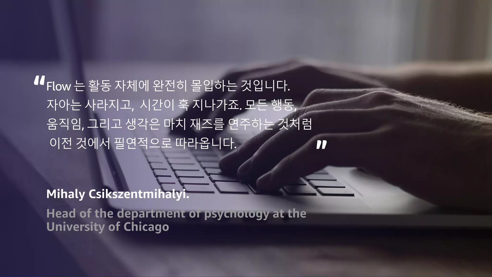 © 2023, Amazon Web Services, Inc. or its affiliates. All rights reserved.
Flow 는 활동 자체에 완전히 몰입하는 것입니다.
자아는 사라지고, 시간이 훅 지나가죠. 모든 행동,
움직임, 그리고 생각은 마치 재즈를 연주하는 것처럼
이전 것에서 필연적으로 따라옵니다.
Mihaly Csikszentmihalyi.
Head of the department of psychology at the
University of Chicago
 