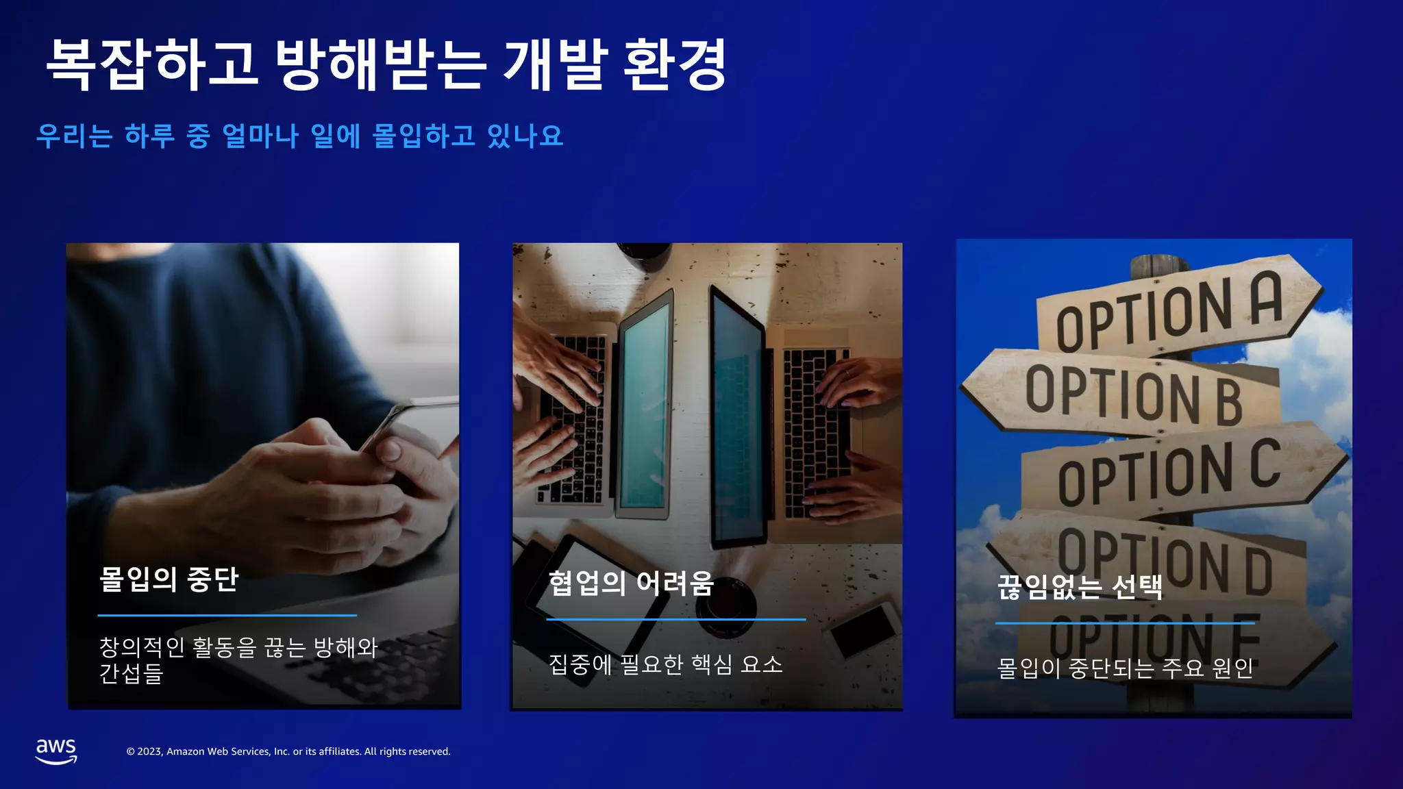 © 2023, Amazon Web Services, Inc. or its affiliates. All rights reserved.
복잡하고 방해받는 개발 환경
우리는 하루 중 얼마나 일에 몰입하고 있나요
몰입의 중단
창의적인 활동을 끊는 방해와
간섭들
협업의 어려움
집중에 필요한 핵심 요소
끊임없는 선택
몰입이 중단되는 주요 원인
 