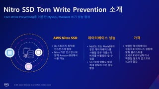 © 2023, Amazon Web Services, Inc. or its affiliates. All rights reserved.
Torn Write Prevention를 이용한 MySQL, MariaDB 쓰기 성능 향상
• MySQL 또는 MariaDB와
같은 데이터베이스를
사용할 경우 이중쓰기
버퍼를 비활성화 할 수
있음
• 내구성에 영향도 없이
최대 30%의 쓰기 성능
향상
• 향상된 데이터베이스
성능으로 비즈니스 성장에
맞춰 클러스터를
오버프로비저닝하거나
확장할 필요가 없으므로
TCO가 절감
• I4i 스토리지 최적화
인스턴스에 탑재
• Nitro 기반 인스턴스와
함께 Amazon EBS에서
사용 가능
데이터베이스 성능 가격
AWS Nitro SSD
Nitro SSD Torn Write Prevention 소개
 
