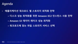 © 2023, Amazon Web Services, Inc. or its affiliates. All rights reserved.
• 애플리케이션 워크로드 별 스토리지 최적화 전략
– 디스크 성능 최적화를 위한 Amazon EC2 인스턴스 사용 전략
– Amazon S3 데이터 레이크 성능 최적화
– 워크로드에 맞는 파일 스토리지 서비스 선택
Agenda
 