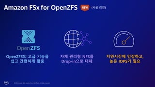© 2023, Amazon Web Services, Inc. or its affiliates. All rights reserved.
Amazon FSx for OpenZFS (서울 리전)
자체 관리형 NFS를
Drop-in으로 대체
OpenZFS의 고급 기능을
쉽고 간편하게 활용
지연시간에 민감하고,
높은 IOPS가 필요
 