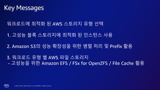 © 2023, Amazon Web Services, Inc. or its affiliates. All rights reserved.
Key Messages
워크로드에 최적화 된 AWS 스토리지 유형 선택
1. 고성능 블록 스토리지에 최적화 된 인스턴스 사용
2. Amazon S3의 성능 확장성을 위한 병렬 처리 및 Prefix 활용
3. 워크로드 유형 별 AWS 파일 스토리지
- 고성능을 위한 Amazon EFS / FSx for OpenZFS / File Cache 활용
 