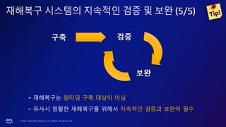 © 2023, Amazon Web Services, Inc. or its affiliates. All rights reserved.
재해복구 시스템의 지속적인 검증 및 보완 (5/5)
- 재해복구는 원타임 구축 대상이 아님
- 유사시 원활한 재해복구를 위해서 지속적인 검증과 보완이 필수
검증
보완
구축
 