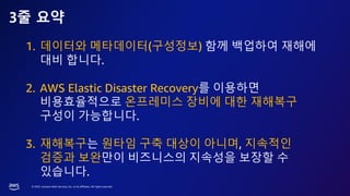 © 2023, Amazon Web Services, Inc. or its affiliates. All rights reserved.
3줄 요약
1. 데이터와 메타데이터(구성정보) 함께 백업하여 재해에
대비 합니다.
2. AWS Elastic Disaster Recovery를 이용하면
비용효율적으로 온프레미스 장비에 대한 재해복구
구성이 가능합니다.
3. 재해복구는 원타임 구축 대상이 아니며, 지속적인
검증과 보완만이 비즈니스의 지속성을 보장할 수
있습니다.
 
