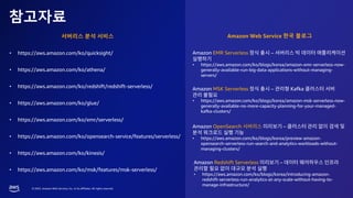 © 2023, Amazon Web Services, Inc. or its affiliates. All rights reserved.
참고자료
• https://aws.amazon.com/ko/quicksight/
• https://aws.amazon.com/ko/athena/
• https://aws.amazon.com/ko/redshift/redshift-serverless/
• https://aws.amazon.com/ko/glue/
• https://aws.amazon.com/ko/emr/serverless/
• https://aws.amazon.com/ko/opensearch-service/features/serverless/
• https://aws.amazon.com/ko/kinesis/
• https://aws.amazon.com/ko/msk/features/msk-serverless/
서버리스 분석 서비스 Amazon Web Service 한국 블로그
Amazon EMR Serverless –
• https://aws.amazon.com/ko/blogs/korea/amazon-emr-serverless-now-
generally-available-run-big-data-applications-without-managing-
servers/
Amazon MSK Serverless – Kafka
• https://aws.amazon.com/ko/blogs/korea/amazon-msk-serverless-now-
generally-available-no-more-capacity-planning-for-your-managed-
kafka-clusters/
Amazon OpenSearch –
• https://aws.amazon.com/ko/blogs/korea/preview-amazon-
opensearch-serverless-run-search-and-analytics-workloads-without-
managing-clusters/
Amazon Redshift Serverless –
• https://aws.amazon.com/ko/blogs/korea/introducing-amazon-
redshift-serverless-run-analytics-at-any-scale-without-having-to-
manage-infrastructure/
 