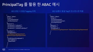 © 2023, Amazon Web Services, Inc. or its affiliates. All rights reserved.
PrincipalTag 를 활용 한 ABAC 예시
{
"Effect": "Allow",
"Action": [
"ec2:CreateVolume",
"ec2:RunInstances"
],
"Resource": [
"arn:aws:ec2:*:*:volume/*",
"arn:aws:ec2:*:*:instance/*",
"arn:aws:ec2:*:*:network-interface/*"
],
"Condition": {
"StringEquals": {
"aws:RequestTag/Department":
"${aws:PrincipalTag/Department}"
},
"ForAllValues:StringEquals": {
"aws:TagKeys": [
"Department"
]
}
}
}
{
"Effect": "Allow",
"Action": [
"ec2:StartInstances",
"ec2:TerminateInstances",
"ec2:StopInstances"
],
"Resource": "*",
"Condition": {
"StringEquals": {
"ec2:ResourceTag/Department": "${aws:PrincipalTag/Department}"
}
}
}
EC2 생성 시 동일 Tagging 강제 EC2 실행시 동일 Tag의 인스턴스만 허용
 