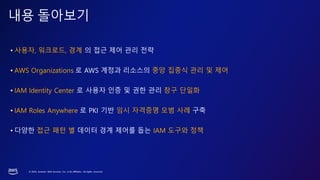 © 2023, Amazon Web Services, Inc. or its affiliates. All rights reserved.
내용 돌아보기
• 사용자, 워크로드, 경계 의 접근 제어 관리 전략
• AWS Organizations 로 AWS 계정과 리소스의 중앙 집중식 관리 및 제어
• IAM Identity Center 로 사용자 인증 및 권한 관리 창구 단일화
• IAM Roles Anywhere 로 PKI 기반 임시 자격증명 모범 사례 구축
• 다양한 접근 패턴 별 데이터 경계 제어를 돕는 IAM 도구와 정책
 
