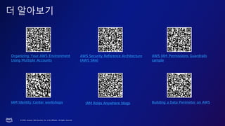 © 2023, Amazon Web Services, Inc. or its affiliates. All rights reserved.
더 알아보기
Organizing Your AWS Environment
Using Multiple Accounts
Building a Data Perimeter on AWS
IAM Identity Center workshops
AWS Security Reference Architecture
(AWS SRA)
IAM Roles Anywhere blogs
AWS IAM Permissions Guardrails
sample
 