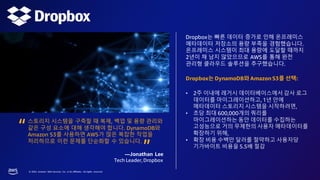 © 2023, Amazon Web Services, Inc. or its affiliates. All rights reserved.
Dropbox는 빠른 데이터 증가로 인해 온프레미스
메타데이터 저장소의 용량 부족을 경험했습니다.
온프레미스 시스템이 최대 용량에 도달할 때까지
2년이 채 남지 않았으므로 AWS를 통해 완전
관리형 클라우드 솔루션을 추구했습니다.
Dropbox는 DynamoDB와 Amazon S3를 선택:
• 2주 이내에 레거시 데이터베이스에서 감사 로그
데이터를 마이그레이션하고, 1년 안에
메타데이터 스토리지 시스템을 시작하려면,
• 초당 최대 600,000개의 쿼리를
마이그레이션하는 동안 데이터를 수집하는
고성능으로 거의 무제한의 사용자 메타데이터를
확장하기 위해,
• 확장 비용 수백만 달러를 절약하고 사용자당
기가바이트 비용을 5.5배 절감
스토리지 시스템을 구축할 때 복제, 백업 및 용량 관리와
같은 구성 요소에 대해 생각해야 합니다. DynamoDB와
Amazon S3를 사용하면 AWS가 많은 복잡한 작업을
처리하므로 이런 문제를 단순화할 수 있습니다.
—Jonathan Lee
Tech Leader, Dropbox
“ “
 