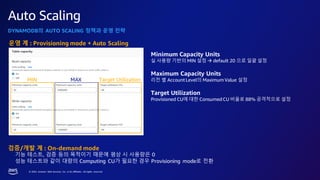 © 2023, Amazon Web Services, Inc. or its affiliates. All rights reserved.
Auto Scaling
DYNAMODB의 AUTO SCALING 정책과 운영 전략
Minimum Capacity Units
실 사용량 기반의 MIN 설정 → default 20 으로 일괄 설정
Maximum Capacity Units
리전 별 AccountLevel의 Maximum Value 설정
Target Utilization
Provisioned CU에 대한 ConsumedCU 비율로 88% 공격적으로 설정
MIN MAX Target Utilization
운영 계 : Provisioning mode + Auto Scaling
검증/개발 계 : On-demand mode
기능 테스트, 검증 등의 목적이기 때문에 평상 시 사용량은 0
성능 테스트와 같이 대량의 Computing CU가 필요한 경우 Provisioning mode로 전환
 