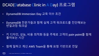 © 2023, Amazon Web Services, Inc. or its affiliates. All rights reserved.
DCAD(Database Clinic in A Day) 프로그램
• DynamoDB Immersion Day 교육 이수 조건
• DynamoDB 전문가들과 함께 실제 고객 워크로드를 진단해보는
반일과정 워크샵
• 키 디자인, 성능, 비용 최적화 등을 주제로 고객의 pain point를 함께
풀어보는 시간
• 함께 일하고 계신 AWS Team을 통해 요청 기반으로 전달
 