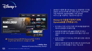 © 2023, Amazon Web Services, Inc. or its affiliates. All rights reserved.
2019년 11월에 출시된 Disney+ 는 광범위한 디지털
콘텐츠 라이브러리를 6천 만명 이상의 가입자에게
직접 제공하며, DynamoDB는 이런 글로벌
비즈니스를 지원하는 기술 중 하나입니다.
Disney+는다음을지원하기위해
DynamoDB를선택했습니다.
• 한 자릿수 지연 시간의 다중 지역 복제를 활용하여
데이터 문제없이 트래픽 이동
• 글로벌 테이블에 다른 AWS 리전을 추가하고
새로운 국가로 서비스를 출시하여 짧은 지연 시간
제공
• 운영 오버헤드가 거의 또는 전혀 없이 권장 사항 및
북마크 확장
• 새로운 리전에 들어갈 때 온디맨드와 프로비저닝된
용량 모드 간에 전환할 수 있는 기능 보유
Amazon Kinesis를 통해 DynamoDB로 하루에
수십억 개의 북마크가 수집됩니다.
—Attilio Giue
Directorof Content Discovery, Disney+
“
“
 