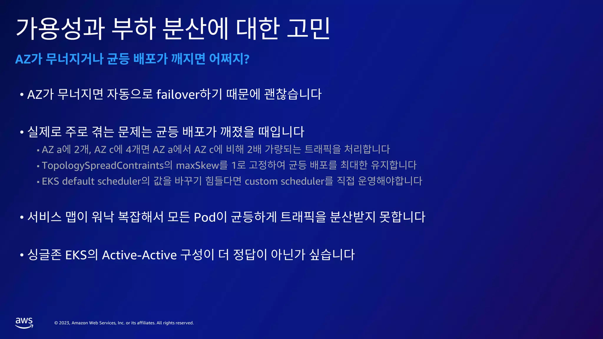 © 2023, Amazon Web Services, Inc. or its affiliates. All rights reserved.
AZ ?
• AZ failover
•
AZ a 2 , AZ c 4 AZ a AZ c 2
TopologySpreadContraints maxSkew 1
EKS default scheduler custom scheduler
• Pod
• EKS Active-Active
 