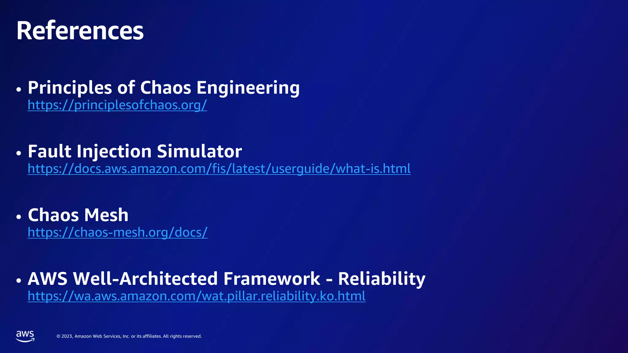 © 2023, Amazon Web Services, Inc. or its affiliates. All rights reserved.
References
• Principles of Chaos Engineering
https://principlesofchaos.org/
• Fault Injection Simulator
https://docs.aws.amazon.com/fis/latest/userguide/what-is.html
• Chaos Mesh
https://chaos-mesh.org/docs/
• AWS Well-Architected Framework - Reliability
https://wa.aws.amazon.com/wat.pillar.reliability.ko.html
 