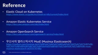 © 2023, Amazon Web Services, Inc. or its affiliates. All rights reserved.
Reference
• Elastic Cloud on Kubernetes
https://www.elastic.co/guide/en/cloud-on-k8s/current/index.html
• Amazon Elastic Kubernetes Service
https://docs.aws.amazon.com/eks/index.html
• Amazon OpenSearch Service
https://docs.aws.amazon.com/opensearch-service/index.html
• MusE (Musinsa Elasticsearch)
https://medium.com/musinsa-tech/%EB%AC%B4%EC%8B%A0%EC%82%AC%EC%9D%98-
%EC%97%98%EB%9D%BC%EC%8A%A4%ED%8B%B1%EC%84%9C%EC%B9%98-muse-
musinsa-elasticsearch-e6355516186a
 