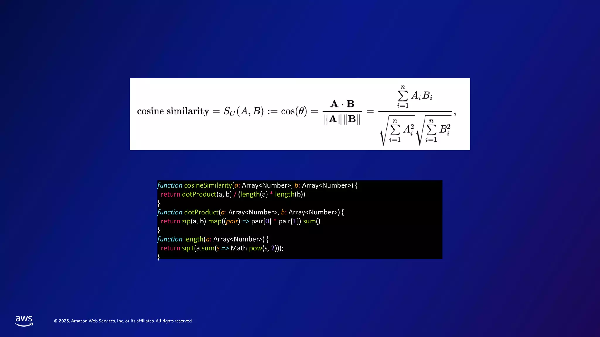 © 2023, Amazon Web Services, Inc. or its affiliates. All rights reserved.
function cosineSimilarity(a: Array<Number>, b: Array<Number>) {
return dotProduct(a, b) / (length(a) * length(b))
}
function dotProduct(a: Array<Number>, b: Array<Number>) {
return zip(a, b).map((pair) => pair[0] * pair[1]).sum()
}
function length(a: Array<Number>) {
return sqrt(a.sum(s => Math.pow(s, 2)));
}
 