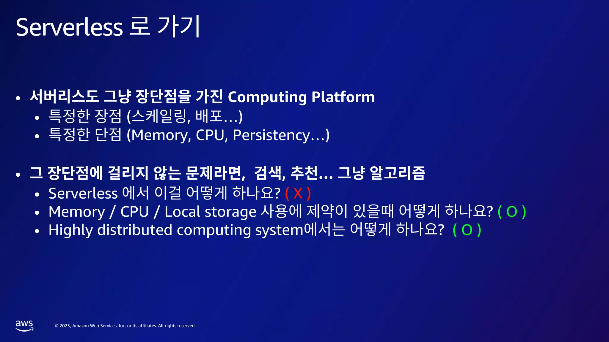 © 2023, Amazon Web Services, Inc. or its affiliates. All rights reserved.
Serverless
• Computing Platform
• ( , …)
• (Memory, CPU, Persistency…)
• , , …
• Serverless ? ( X )
• Memory / CPU / Local storage ? ( O )
• Highly distributed computing system ? ( O )
 
