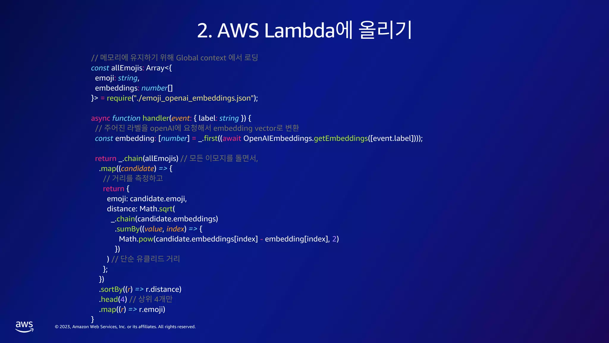 © 2023, Amazon Web Services, Inc. or its affiliates. All rights reserved.
2. AWS Lambda
// Global context
const allEmojis: Array<{
emoji: string,
embeddings: number[]
}> = require("./emoji_openai_embeddings.json");
async function handler(event: { label: string }) {
// openAI embedding vector
const embedding: [number] = _.first((await OpenAIEmbeddings.getEmbeddings([event.label])));
return _.chain(allEmojis) // ,
.map((candidate) => {
//
return {
emoji: candidate.emoji,
distance: Math.sqrt(
_.chain(candidate.embeddings)
.sumBy((value, index) => {
Math.pow(candidate.embeddings[index] - embedding[index], 2)
})
) //
};
})
.sortBy((r) => r.distance)
.head(4) // 4
.map((r) => r.emoji)
}
 