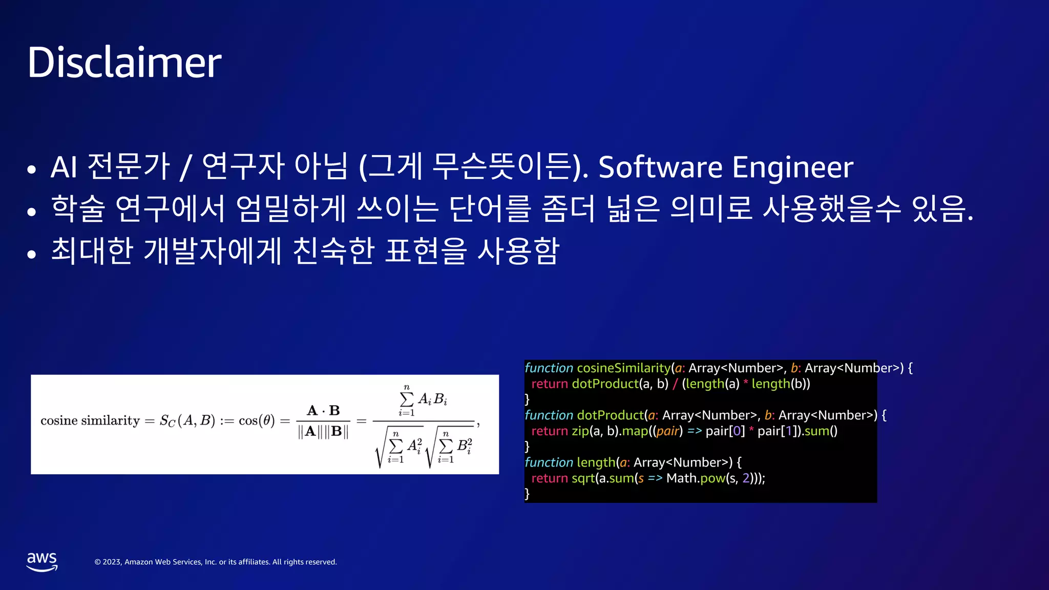 © 2023, Amazon Web Services, Inc. or its affiliates. All rights reserved.
function cosineSimilarity(a: Array<Number>, b: Array<Number>) {
return dotProduct(a, b) / (length(a) * length(b))
}
function dotProduct(a: Array<Number>, b: Array<Number>) {
return zip(a, b).map((pair) => pair[0] * pair[1]).sum()
}
function length(a: Array<Number>) {
return sqrt(a.sum(s => Math.pow(s, 2)));
}
Disclaimer
• AI / ( ). Software Engineer
• .
•
 