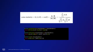 © 2023, Amazon Web Services, Inc. or its affiliates. All rights reserved.
function cosineSimilarity(a: Array<Number>, b: Array<Number>) {
return dotProduct(a, b) / (length(a) * length(b))
}
function dotProduct(a: Array<Number>, b: Array<Number>) {
return zip(a, b).map((pair) => pair[0] * pair[1]).sum()
}
function length(a: Array<Number>) {
return sqrt(a.sum(s => Math.pow(s, 2)));
}
 