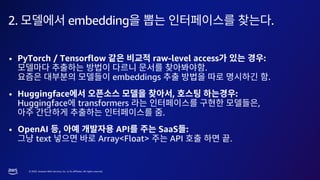 © 2023, Amazon Web Services, Inc. or its affiliates. All rights reserved.
2. embedding .
• PyTorch / Tensorflow raw-level access :
.
embeddings .
• Huggingface , :
Huggingface transformers ,
.
• OpenAI , API SaaS :
text Array<Float> API .
 