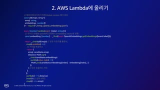 © 2023, Amazon Web Services, Inc. or its affiliates. All rights reserved.
2. AWS Lambda
// Global context
const allEmojis: Array<{
emoji: string,
embeddings: number[]
}> = require("./emoji_openai_embeddings.json");
async function handler(event: { label: string }) {
// openAI embedding vector
const embedding: [number] = _.first((await OpenAIEmbeddings.getEmbeddings([event.label])));
return _.chain(allEmojis) // ,
.map((candidate) => {
//
return {
emoji: candidate.emoji,
distance: Math.sqrt(
_.chain(candidate.embeddings)
.sumBy((value, index) => {
Math.pow(candidate.embeddings[index] - embedding[index], 2)
})
) //
};
})
.sortBy((r) => r.distance)
.head(4) // 4
.map((r) => r.emoji)
}
 