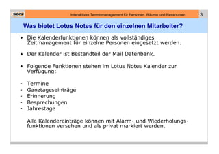 Interaktives Terminmanagement für Personen, Räume und Ressourcen   3

    Was bietet Lotus Notes für den einzelnen Mitarbeiter?
• Die Kalenderfunktionen können als vollständiges
  Zeitmanagement für einzelne Personen eingesetzt werden.

• Der Kalender ist Bestandteil der Mail Datenbank.

• Folgende Funktionen stehen im Lotus Notes Kalender zur
  Verfügung:

-    Termine
-    Ganztageseinträge
-    Erinnerung
-    Besprechungen
-    Jahrestage

     Alle Kalendereinträge können mit Alarm- und Wiederholungs-
     funktionen versehen und als privat markiert werden.
 