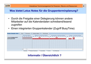 Interaktives Terminmanagement für Personen, Räume und Ressourcen   4

 Was bietet Lotus Notes für die Gruppenterminplanung?


• Durch die Freigabe einer Delegierung können andere
  Mitarbeiter auf die Kalenderdaten schreibend/lesend
  zugreifen
• Einen integrierten Gruppenkalender (Zugriff BusyTime)




                Informativ / Übersichtlich ?
 