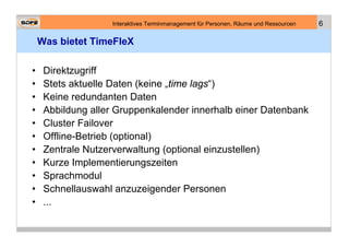 Interaktives Terminmanagement für Personen, Räume und Ressourcen   6

    Was bietet TimeFleX

•    Direktzugriff
•    Stets aktuelle Daten (keine „time lags“)
•    Keine redundanten Daten
•    Abbildung aller Gruppenkalender innerhalb einer Datenbank
•    Cluster Failover
•    Offline-Betrieb (optional)
•    Zentrale Nutzerverwaltung (optional einzustellen)
•    Kurze Implementierungszeiten
•    Sprachmodul
•    Schnellauswahl anzuzeigender Personen
•    ...
 