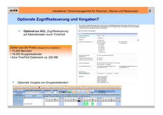Interaktives Terminmanagement für Personen, Räume und Ressourcen   9

       Optionale Zugriffssteuerung und Vorgaben?

             Optional zur ACL, Zugriffssteuerung
             auf Kalenderdaten durch TimeFleX



Zahlen aus der Praxis (Beispiel einer Installation):
• 15.000 Benutzer
• 18.000 Gruppenkalender
• Eine TimeFleX Datenbank ca. 200 MB




       Optionale Vorgabe von Gruppenkalendern
 