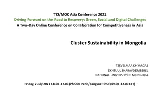 TSEVELMAA KHYARGAS
EKHTUUL SHARAVDEMBEREL
NATIONAL UNIVERSITY OF MONGOLIA
Friday, 2 July 2021 14.00–17.00 (Phnom Penh/Bangkok Time (09.00–12.00 CET)
TCI/MOC Asia Conference 2021
Driving Forward on the Road to Recovery: Green, Social and Digital Challenges
A Two-Day Online Conference on Collaboration for Competitiveness in Asia
Cluster Sustainability in Mongolia
 