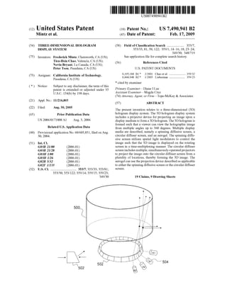 (12) United States Patent
USOO7490941B2
(10) Patent No.: US 7.490,941 B2
Mintz et al. (45) Date of Patent: Feb. 17, 2009
(54) THREE-DIMENSIONAL HOLOGRAM (58) Field ofClassification Search ..................... 353/7,
DISPLAY SYSTEM 353/33, 81, 50, 122; 359/1, 14-16, 18, 23-24:
349/30: 348/719
(75) Inventors: Frederick Mintz, Chatsworth, CA (US); Seeapplication file forcomplete search history.
Tien-Hsin Chao, Valencia, CA (US);
Nevin Bryant, La Canada, CA (US); (56) References Cited
Peter Tsou, Pasadena, CA (US) U.S. PATENT DOCUMENTS
6,195,184 B1 2/2001 Chao et al. .................... 359.32
(73) Assignee: salient list ofTechnology, 6,844,948 B2 1/2005 Lieberman ................... 359,23
* cited by examiner
(*) Notice: Subject to any disclaimer, the term ofthis
patent is extended or adjusted under 35 Primary Examiner DianeI Lee
U.S.C. 154(b) by 198 days. Assistant Examiner—Magda Cruz
(74) Attorney, Agent, or Firm Tope-McKay & Associates
(21) Appl. No.: 11/216,803 (57) ABSTRACT
(22) Filed: Aug. 30, 2005 The present invention relates to a three-dimensional (3D)
(65) Prior Publication Data hologram display system. The 3D hologram display system
includes a projector device for projecting an image upon a
US 2006/O1710O8 A1 Aug. 3, 2006 display medium to form a 3D hologram.The3Dhologram is
O O formed such that a viewer can view the holographic image
Related U.S. Application Data from multiple angles up to 360 degrees. Multiple display
(60) Provisional application No. 60/605,851, filed onAug. media are described, namely a spinning diffusive screen, a
30, 2004. circular diffuser Screen, and an aerogel. The spinning diffu
sive screen utilizes spatial light modulators to control the
(51) Int. Cl. image Such that the 3D image is displayed on the rotating
GO3B 2/00 (2006.01) screen in a time-multiplexing manner. The circular diffuser
GO3B 2L/28 (2006.01) screenincludes multiple,simultaneously-operatedprojectors
GO3H IMO (2006.01) to project the image onto the circular diffuser screen from a
GO3H I/26 (2006.01) plurality of locations, thereby forming the 3D image. The
GO2B 5/32 (2006.01) aerogel can use theprojection device describedasapplicable
GO2F L/35 (2006.01) to either the spinning diffusive screen orthe circular diffuser
(52) U.S. Cl. ............................... 353/7, 353/33: 353/81; SCC.
353/50, 353/122:359/14; 35.9/15: 359/23;
34.9/30 19 Claims, 9 Drawing Sheets
500
 