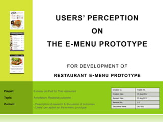 USERS’ PERCEPTION
                                                          ON
                     THE E-MENU PROTOTYPE

                                      F O R D EVEL O PM EN T O F

                           RESTAURANT E - MENU PROTOTYPE


                                                                Created by      Traitet Th.
Project:   E-menu on iPad for Thai restaurant
                                                                Created Date    19 Aug 2012

Topic:     Annotation: Research outcome                         Revised Date    22 Aug 0212

                                                                Revision No.    1.0
Content:   - Description of research & discussion of outcomes
                                                                Document Name   O01-001
           - Users’ perception on the e-menu prototype
 