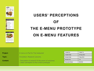 USERS’ PERCEPTIONS
                                                           OF
                          THE E-MENU PROTOTYPE
                              ON E-MENU FEATURES



                                                                Created by      Traitet Th.
Project:   E-menu on iPad for Thai restaurant
                                                                Created Date    19 Aug 2012

Topic:     Annotation: Research outcome                         Revised Date    3 Sep 2012

                                                                Revision No.    1.0
Content:   - Description of research & discussion of outcomes
                                                                Document Name   D02-001
           - Users’ perception on the e-menu prototype
 