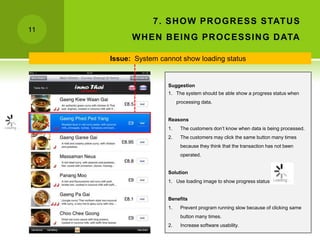 7 . SH O W PR O G R ESS STAT U S
11
           W H EN B EIN G PR O C ESSIN G D ATA

     Issue: System cannot show loading status


                      Suggestion
                      1. The system should be able show a progress status when
                           processing data.


                      Reasons
                      1.    The customers don’t know when data is being processed.
                      2.    The customers may click the same button many times
                            because they think that the transaction has not been
                            operated.


                      Solution
                      1. Use loading image to show progress status


                      Benefits
                      1.    Prevent program running slow because of clicking same
                            button many times.
                      2.    Increase software usability.
 