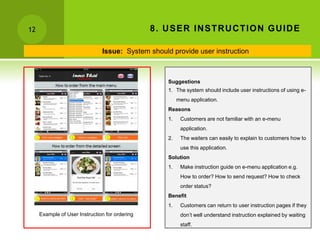 12                                              8 . U SER IN STR U C TION GU ID E

                               Issue: System should provide user instruction



                                                    Suggestions
                                                    1. The system should include user instructions of using e-
                                                         menu application.
                                                    Reasons
                                                    1.    Customers are not familiar with an e-menu
                                                          application.
                                                    2.    The waiters can easily to explain to customers how to
                                                          use this application.
                                                    Solution
                                                    1.    Make instruction guide on e-menu application e.g.
                                                          How to order? How to send request? How to check
                                                          order status?
                                                    Benefit
                                                    1.    Customers can return to user instruction pages if they
     Example of User Instruction for ordering             don’t well understand instruction explained by waiting
                                                          staff.
 