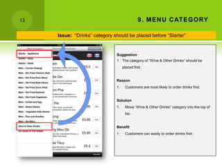 13                                            9 . MEN U C ATEGORY

     Issue: “Drinks” category should be placed before “Starter”


                               Suggestion
                               1. The category of “Wine & Other Drinks” should be
                                    placed first.


                               Reason
                               1.    Customers are most likely to order drinks first.


                               Solution
                               1.    Move “Wine & Other Drinks” category into the top of
                                     list.


                               Benefit
                               1.    Customers can easily to order drinks first.
 