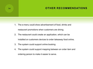 14                                    OTH ER R EC OMMEN D ATIONS




     1. The e-menu could show advertisement of food, drinks and

        restaurant promotions when customers are dining.

     2. The restaurant could create an application, which can be

        installed on customers devices to order takeaway food online.

     3. The system could support online booking

     4. The system could support mapping between an order item and

        ordering person to make it easier to serve.
 